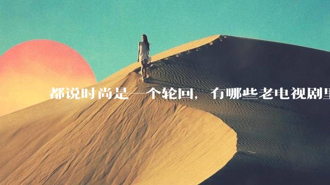 都说时尚是一个轮回，有哪些老电视剧里面的穿搭到现在都还是很潮的呢？